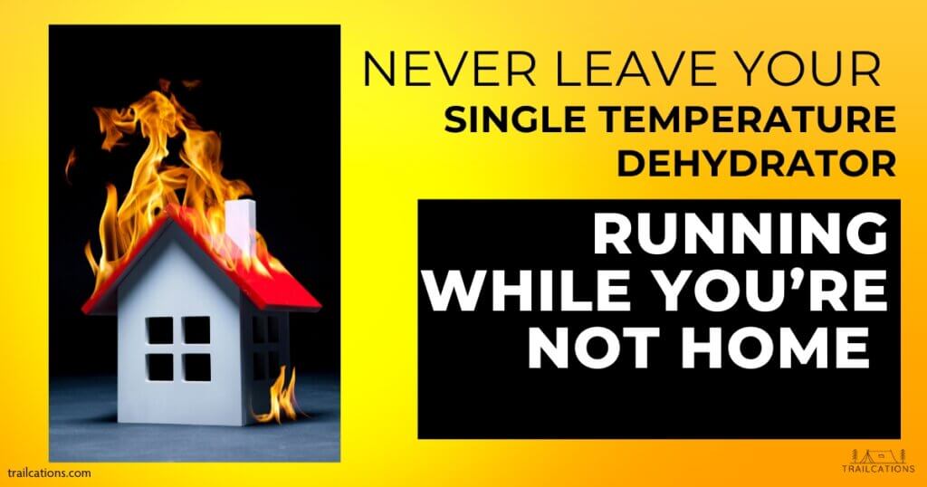 Never leave your single temperature dehydrator running while you're not home! It can easily burn food, catch fire or start smoking. It's best to spend the extra money on an adjustable thermometer food dehydrator to avoid this risk altogether.